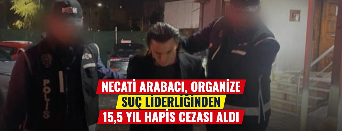 Necati Arabacı, organize suç liderliğinden 15,5 yıl hapis cezası aldı